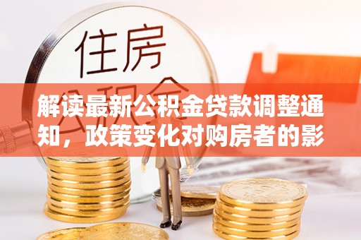 福鼎解读最新公积金贷款调整通知，政策变化对购房者的影响