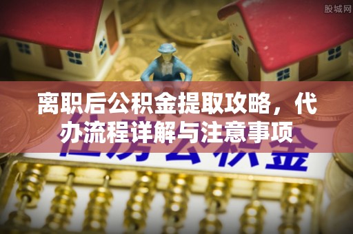 福鼎离职后公积金提取攻略，代办流程详解与注意事项