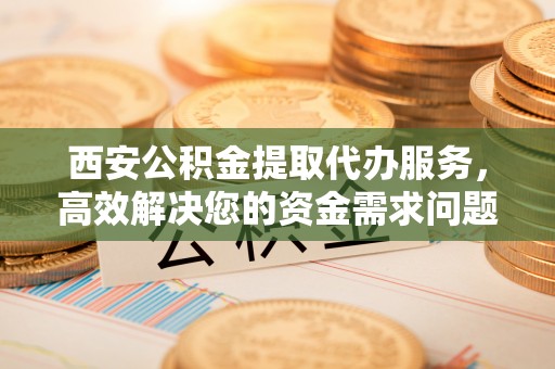 福鼎西安公积金提取代办服务，高效解决您的资金需求问题