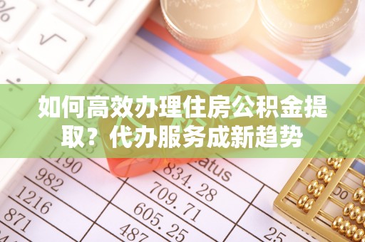 福鼎如何高效办理住房公积金提取？代办服务成新趋势