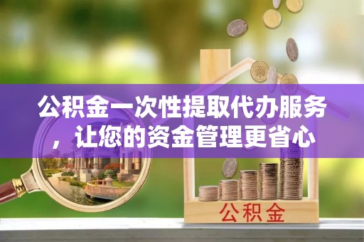 福鼎公积金一次性提取代办服务，让您的资金管理更省心
