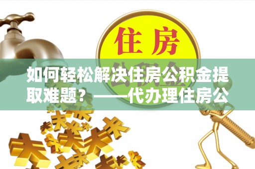 福鼎如何轻松解决住房公积金提取难题？——代办理住房公积金提取服务解析