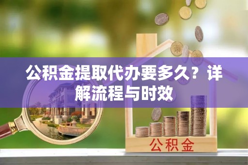福鼎公积金提取代办要多久？详解流程与时效