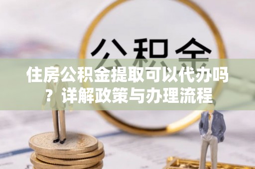 福鼎住房公积金提取可以代办吗？详解政策与办理流程