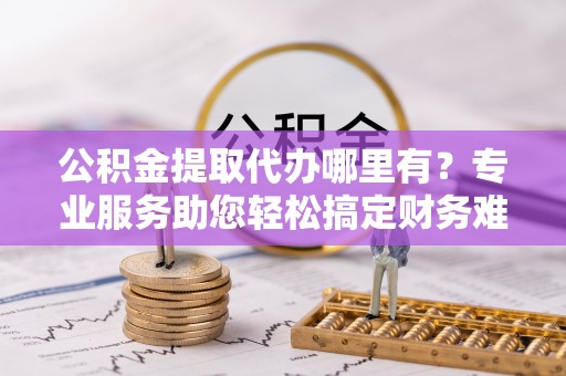 福鼎公积金提取代办哪里有？专业服务助您轻松搞定财务难题