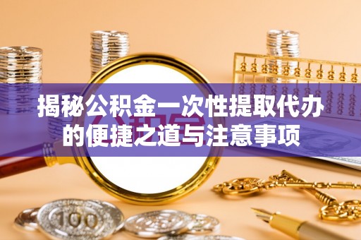 福鼎揭秘公积金一次性提取代办的便捷之道与注意事项