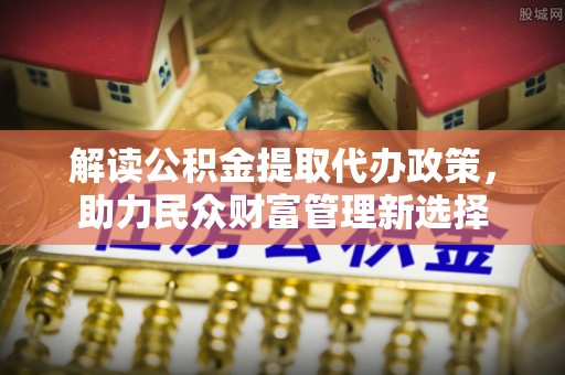 福鼎解读公积金提取代办政策，助力民众财富管理新选择