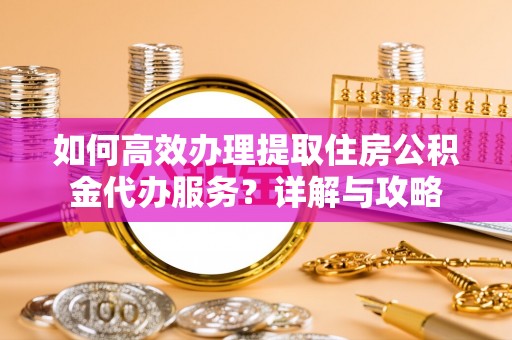 福鼎如何高效办理提取住房公积金代办服务？详解与攻略