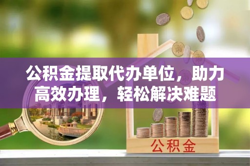 福鼎公积金提取代办单位，助力高效办理，轻松解决难题