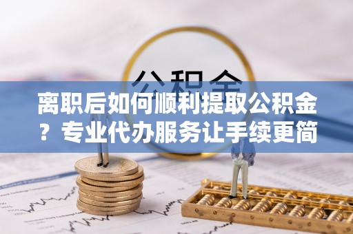 福鼎离职后如何顺利提取公积金？专业代办服务让手续更简单
