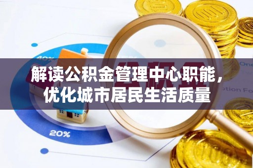 福鼎解读公积金管理中心职能，优化城市居民生活质量