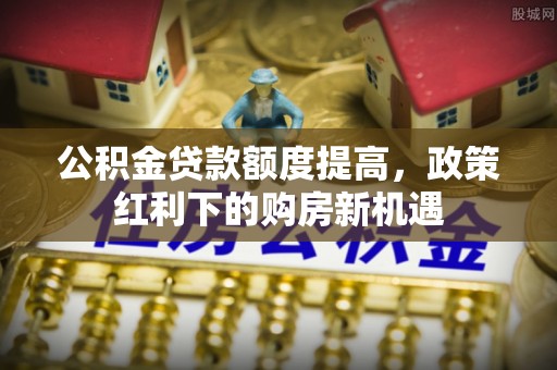 福鼎公积金贷款额度提高，政策红利下的购房新机遇