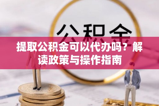福鼎提取公积金可以代办吗？解读政策与操作指南