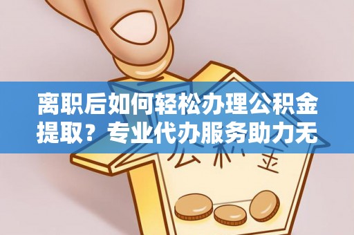 福鼎离职后如何轻松办理公积金提取？专业代办服务助力无忧