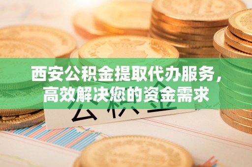 福鼎西安公积金提取代办服务，高效解决您的资金需求