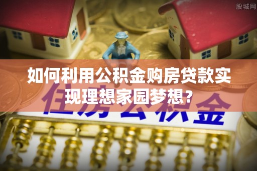 福鼎如何利用公积金购房贷款实现理想家园梦想？