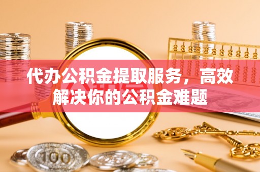 福鼎代办公积金提取服务，高效解决你的公积金难题
