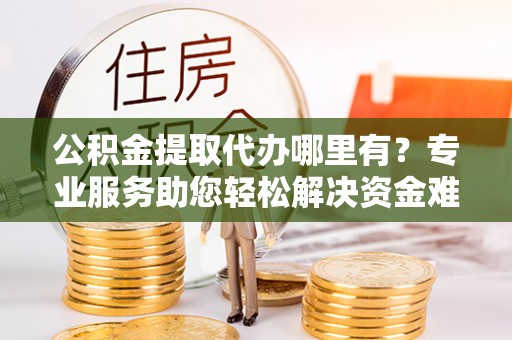 福鼎公积金提取代办哪里有？专业服务助您轻松解决资金难题