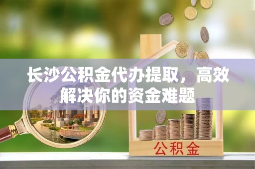 福鼎长沙公积金代办提取，高效解决你的资金难题