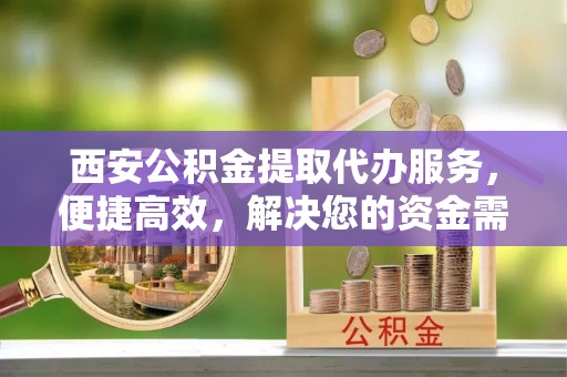 福鼎西安公积金提取代办服务，便捷高效，解决您的资金需求
