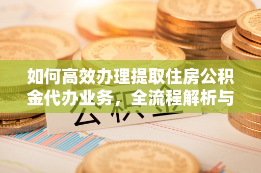 福鼎如何高效办理提取住房公积金代办业务，全流程解析与实用建议
