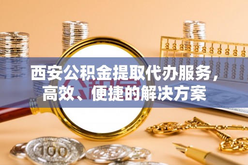 福鼎西安公积金提取代办服务，高效、便捷的解决方案