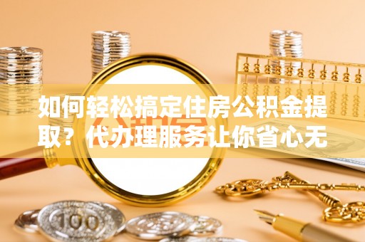 福鼎如何轻松搞定住房公积金提取？代办理服务让你省心无忧