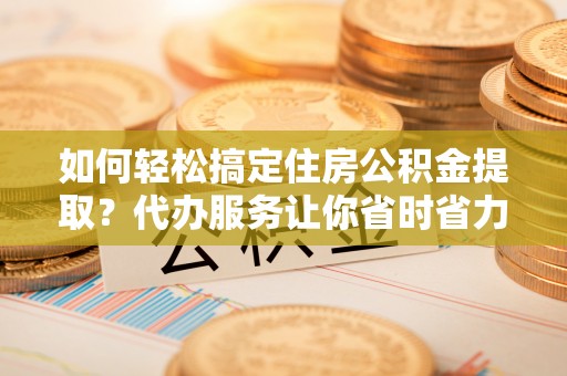 福鼎如何轻松搞定住房公积金提取？代办服务让你省时省力