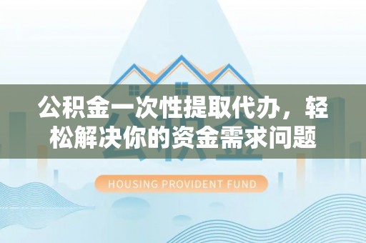 福鼎公积金一次性提取代办，轻松解决你的资金需求问题