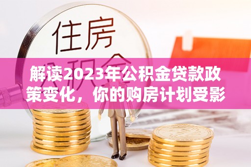 福鼎解读2023年公积金贷款政策变化，你的购房计划受影响了吗？