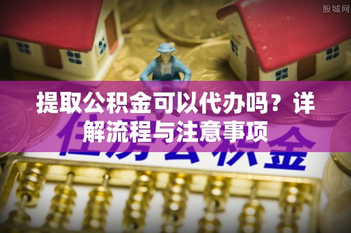 福鼎提取公积金可以代办吗？详解流程与注意事项