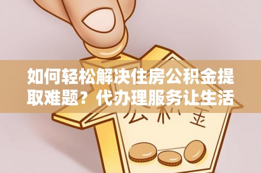 福鼎如何轻松解决住房公积金提取难题？代办理服务让生活更简单