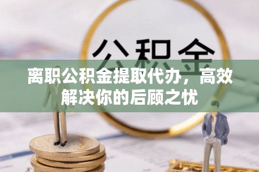 福鼎离职公积金提取代办，高效解决你的后顾之忧