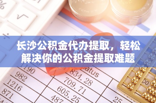 福鼎长沙公积金代办提取，轻松解决你的公积金提取难题