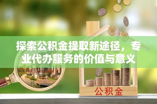 福鼎探索公积金提取新途径，专业代办服务的价值与意义