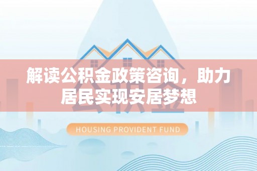 福鼎解读公积金政策咨询，助力居民实现安居梦想