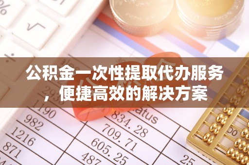 福鼎公积金一次性提取代办服务，便捷高效的解决方案
