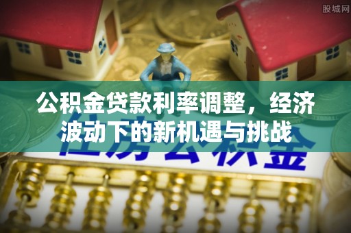 福鼎公积金贷款利率调整，经济波动下的新机遇与挑战