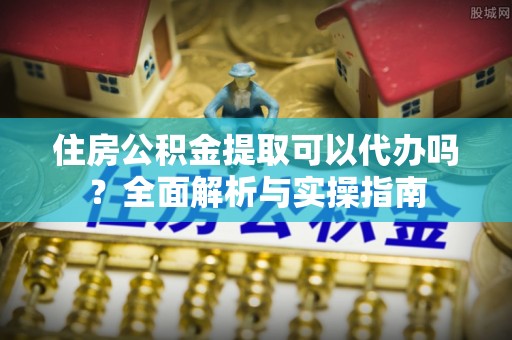 福鼎住房公积金提取可以代办吗？全面解析与实操指南