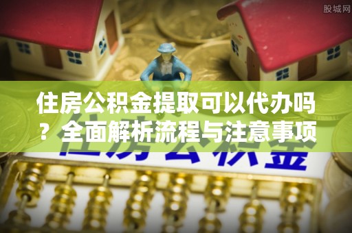 福鼎住房公积金提取可以代办吗？全面解析流程与注意事项