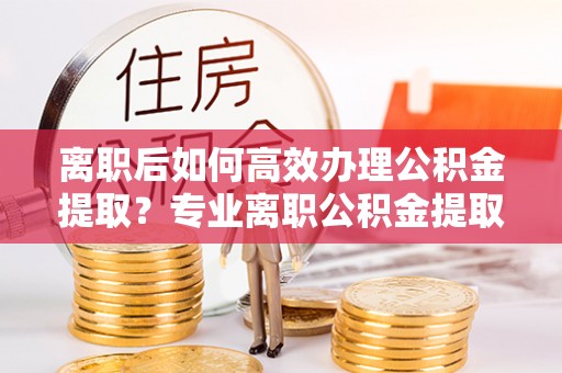 福鼎离职后如何高效办理公积金提取？专业离职公积金提取代办服务指南