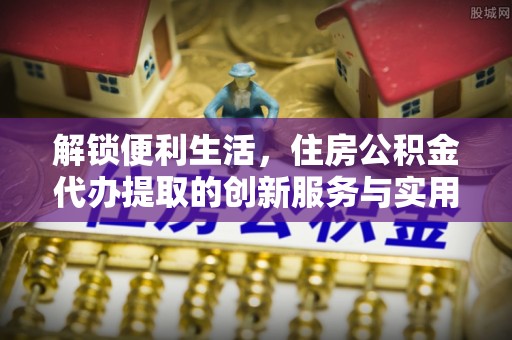 福鼎解锁便利生活，住房公积金代办提取的创新服务与实用指南