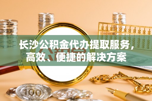 福鼎长沙公积金代办提取服务，高效、便捷的解决方案