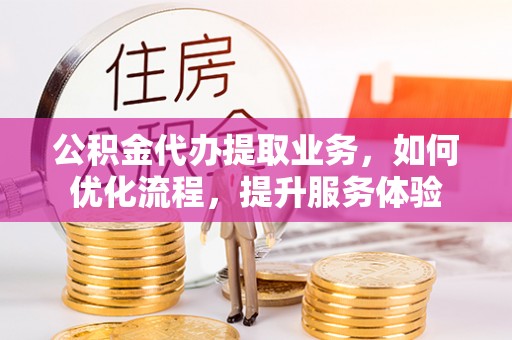 福鼎公积金代办提取业务，如何优化流程，提升服务体验