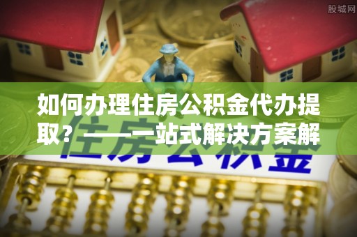 福鼎如何办理住房公积金代办提取？——一站式解决方案解析